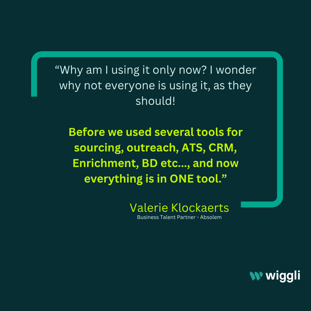 Valerie Klockaerts, Business Talent Partner at Absolem: “Why am I using it only now? I wonder why not everyone is using it, as they should! Before we used several tools for sourcing, outreach, ATS, CRM, Enrichment, BD etc…, and now everything is in ONE tool.”